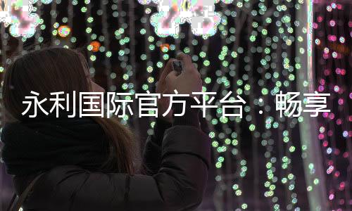 永利国际官方平台:畅享顶级游戏体验