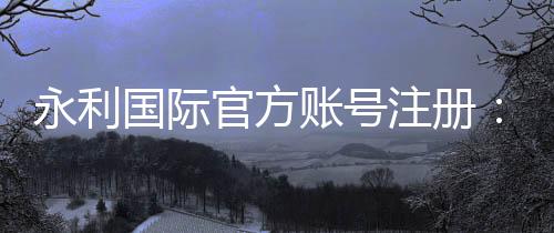 永利国际官方账号注册:详细步骤及注意事项