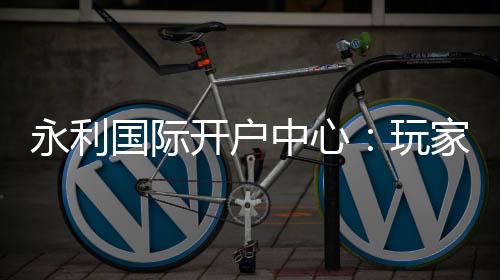 永利国际开户中心:玩家首选的在线娱乐平台