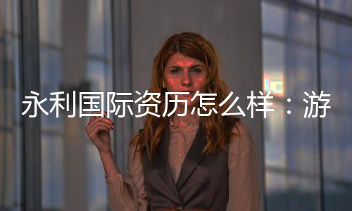 永利国际资历怎么样:游戏体验评估