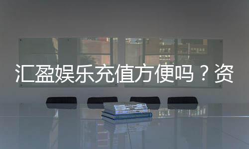 汇盈娱乐充值方便吗?资深玩家实测到账速度与渠道解析