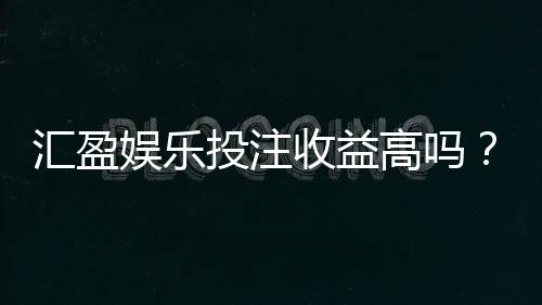 汇盈娱乐投注收益高吗?资深玩家解析真实盈利策略