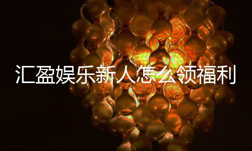 汇盈娱乐新人怎么领福利?手把手教你轻松获取首存礼金