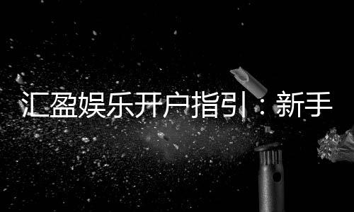 汇盈娱乐开户指引:新手必看的快速注册与首存攻略