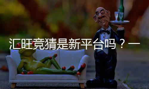 汇旺竞猜是新平台吗?一探究竟其背景与特色玩法