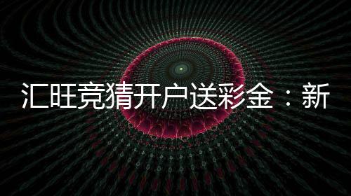 汇旺竞猜开户送彩金:新会员注册即享高额彩金礼遇