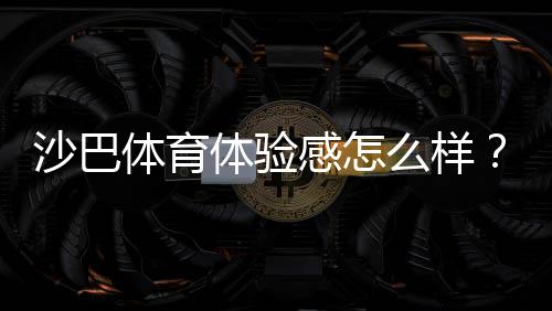 沙巴体育体验感怎么样?真实用户评测:界面、赔率、提款与客服全方位解析