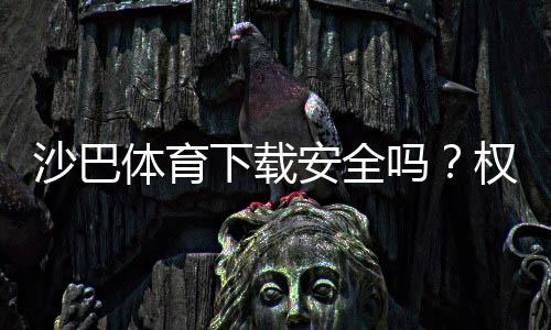 沙巴体育下载安全吗?权威评测、风险揭露与安全下载安装指南