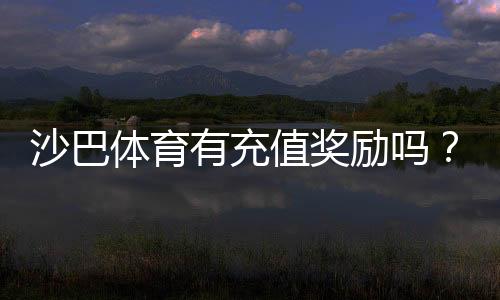 沙巴体育有充值奖励吗？最新充值优惠、领取条件与注意事项全面解析
