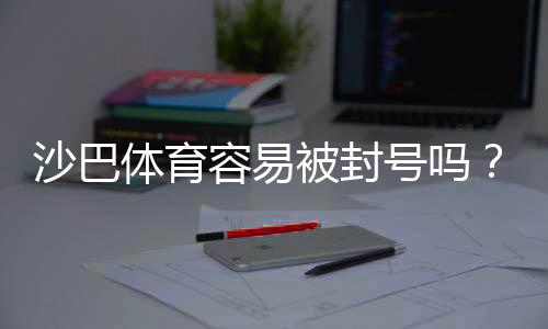 沙巴体育容易被封号吗?账号封禁风险、常见触发原因与合规防护建议