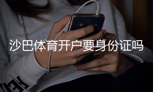 沙巴体育开户要身份证吗?新手开户实名认证流程与注意事项全解