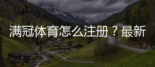 满冠体育怎么注册？最新图文教程+手机与网页版一步步注册流程详解