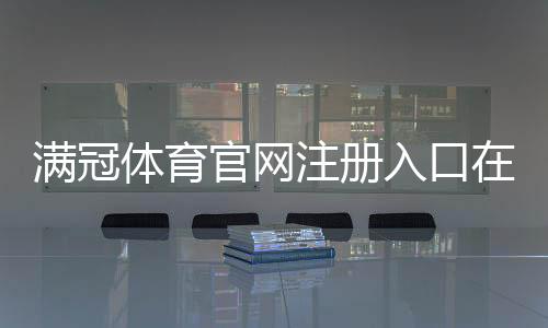 满冠体育官网注册入口在哪里?官方注册流程、账号验证与常见问题全解析