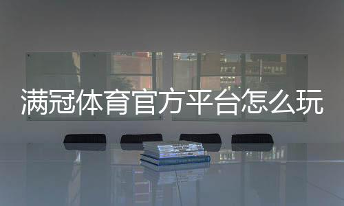 满冠体育官方平台怎么玩?新手注册、充值、玩法与安全详解