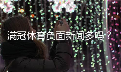 满冠体育负面新闻多吗?用户评价、投诉与平台信誉全面解析