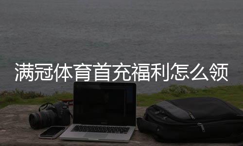 满冠体育首充福利怎么领取?新手领取攻略、流水规则与常见问题详解