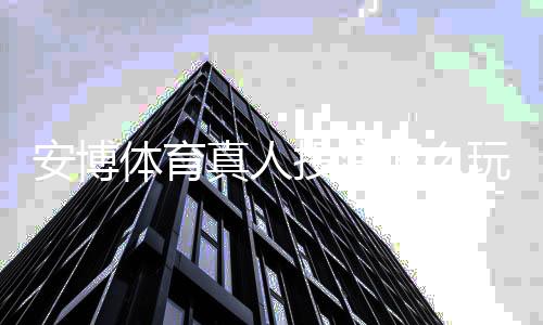 安博体育真人投注怎么玩？新手入门规则、热门玩法与实战技巧大全