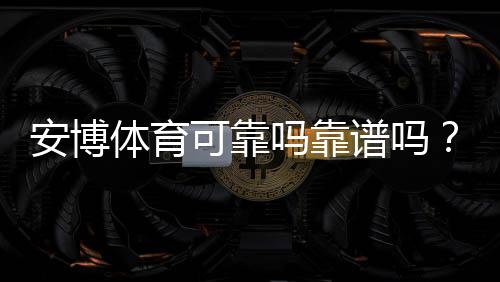 安博体育可靠吗靠谱吗?真实玩家体验与安全性全面评测