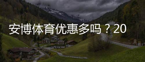 安博体育优惠多吗?2026最新优惠活动汇总与领取攻略