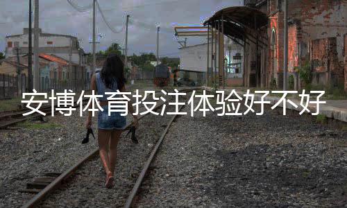 安博体育投注体验好不好？真实评测：安全性、赔率、客服与新手上手攻略