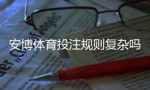 安博体育投注规则复杂吗?新手一看就懂的规则与投注攻略