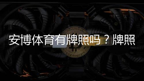 安博体育有牌照吗?牌照真相、合法性与安全性全面解析