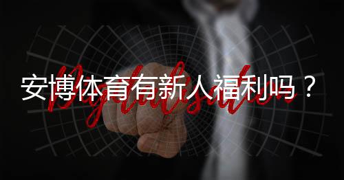 安博体育有新人福利吗?新人注册优惠、礼包与领取攻略详解