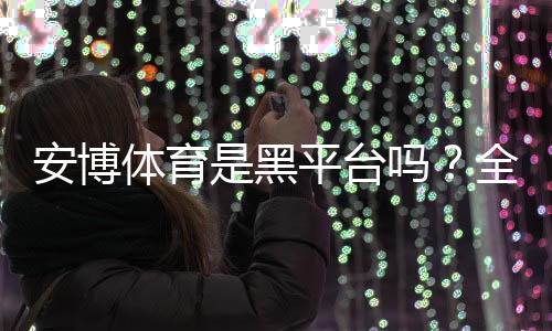 安博体育是黑平台吗？全面评测、用户投诉与安全防骗指南