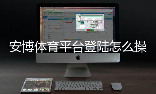 安博体育平台登陆怎么操作?新手注册、登录步骤与账号安全详解