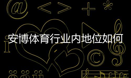 安博体育行业内地位如何?市场份额、竞争优势与未来发展全面解析