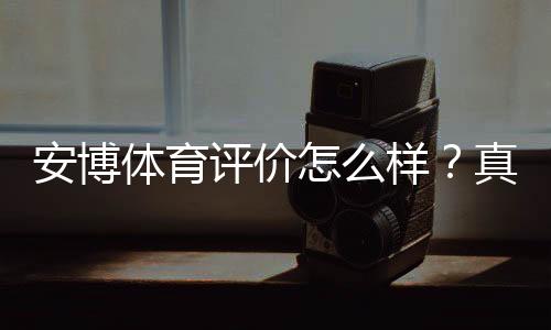 安博体育评价怎么样?真实用户口碑、平台信誉与提现安全性全面解析