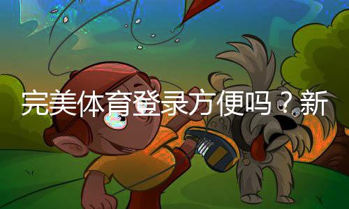 完美体育登录方便吗?新手快速登录步骤、常见问题与安全提示