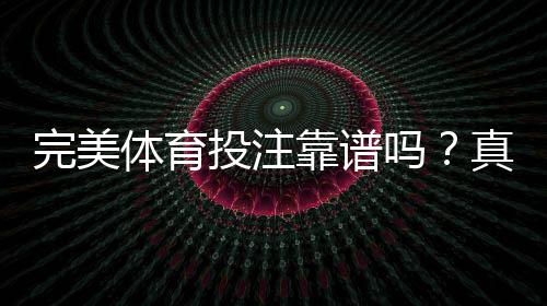 完美体育投注靠谱吗?真实口碑、合法性与安全性全面评测