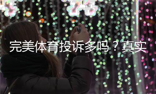 完美体育投诉多吗?真实投诉数据、常见问题与处理结果全面解析