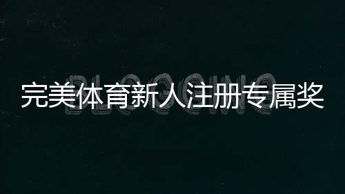 完美体育新人注册专属奖励怎么领取?新手必看领取步骤与注意事项