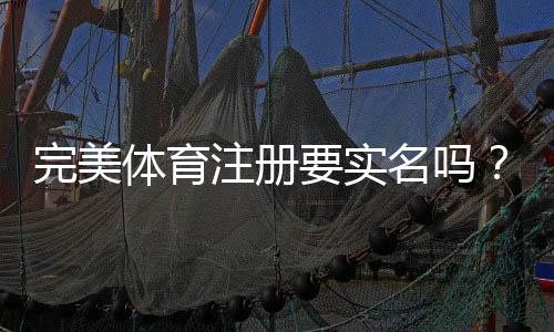 完美体育注册要实名吗?实名认证流程、注意事项与快速完成指南
