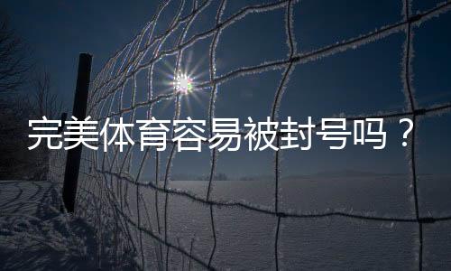 完美体育容易被封号吗?最新封号原因、预防与解封全攻略