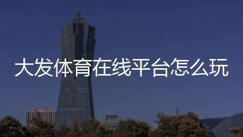 大发体育在线平台怎么玩?新手注册、充值、投注与安全性全面攻略