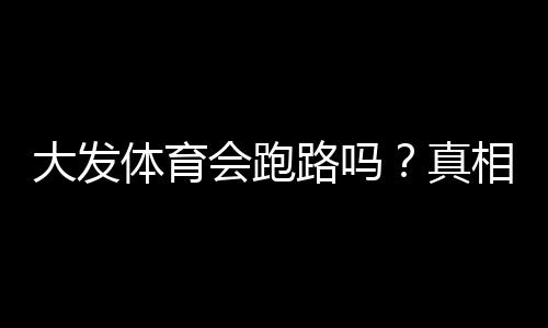 大发体育会跑路吗？真相揭秘、风险识别与用户维权攻略