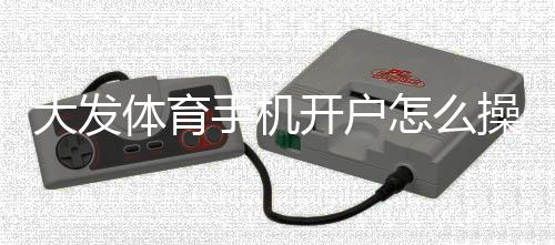 大发体育手机开户怎么操作?新手注册流程与安全注意事项全面解析