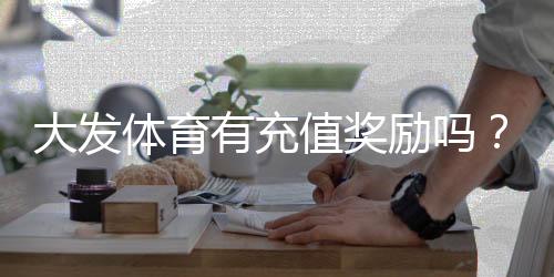大发体育有充值奖励吗?最新充值优惠、领取规则与注意事项一看就懂