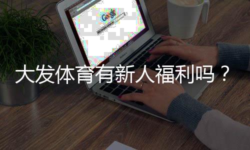 大发体育有新人福利吗？新手注册礼、优惠类型与领取攻略