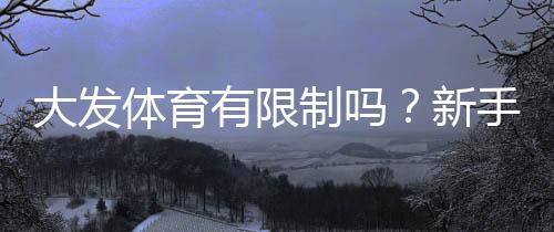 大发体育有限制吗?新手必知的账号、投注额度与地区限制详解