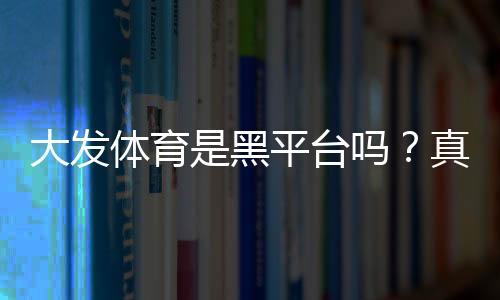 大发体育是黑平台吗?真相揭秘:平台资质、用户口碑与防骗攻略