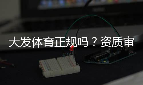 大发体育正规吗?资质审核、用户口碑与平台安全全面解析