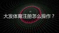 大发体育注册怎么操作？新手注册流程、验证与常见问题详解
