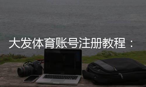 大发体育账号注册教程:手机与网页版详细步骤、实名认证与常见问题解答