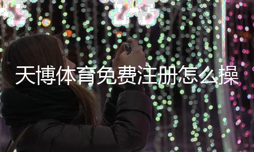 天博体育免费注册怎么操作?新手快速开户流程与常见问题详解