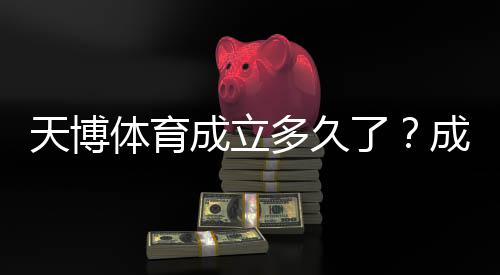 天博体育成立多久了?成立时间、发展历程与资质信息一文看懂