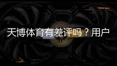 天博体育有差评吗?用户评价、投诉与平台可靠性全解析